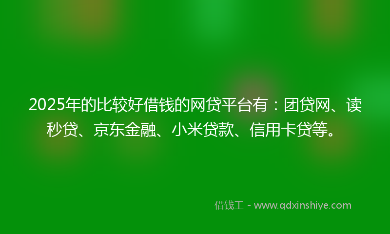 2025年的比较好借钱的网贷平台有：团贷网、读秒贷、京东金融、小米贷款、信用卡贷等。