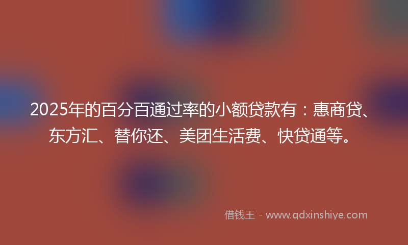 2025年的百分百通过率的小额贷款有：惠商贷、东方汇、替你还、美团生活费、快贷通等。
