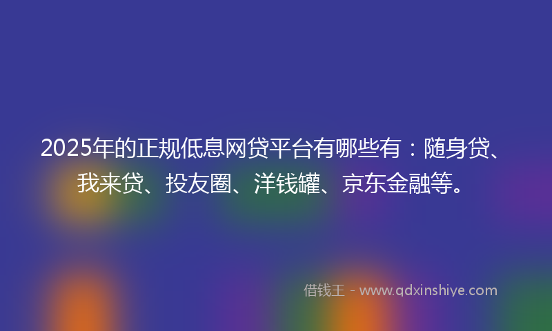2025年的正规低息网贷平台有哪些有：随身贷、我来贷、投友圈、洋钱罐、京东金融等。
