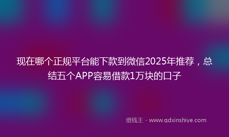 现在哪个正规平台能下款到微信2025年推荐,总结五个APP容易借款1万块的口子