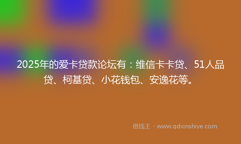 2025年的爱卡贷款论坛有：维信卡卡贷、51人品贷、柯基贷、小花钱包、安逸花等。