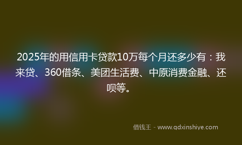 2025年的用信用卡贷款10万每个月还多少有：我来贷、360借条、美团生活费、中原消费金融、还呗等。