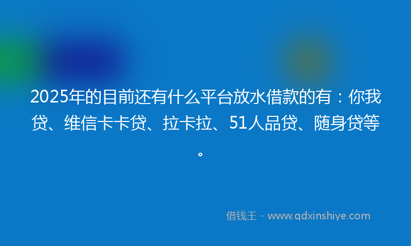 2025年的目前还有什么平台放水借款的有：你我贷、维信卡卡贷、拉卡拉、51人品贷、随身贷等。