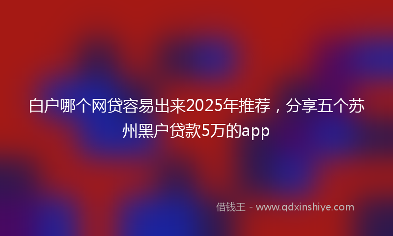 白户哪个网贷容易出来2025年推荐，分享五个苏州黑户贷款5万的app