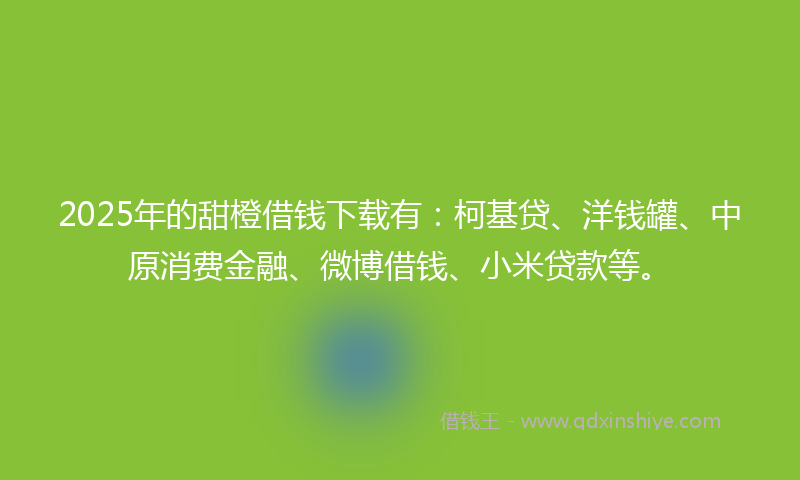 2025年的甜橙借钱下载有：柯基贷、洋钱罐、中原消费金融、微博借钱、小米贷款等。