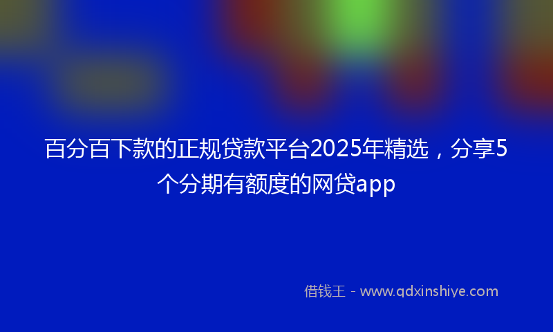 百分百下款的正规贷款平台2025年精选，分享5个分期有额度的网贷app