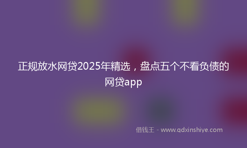 正规放水网贷2025年精选，盘点五个不看负债的网贷app