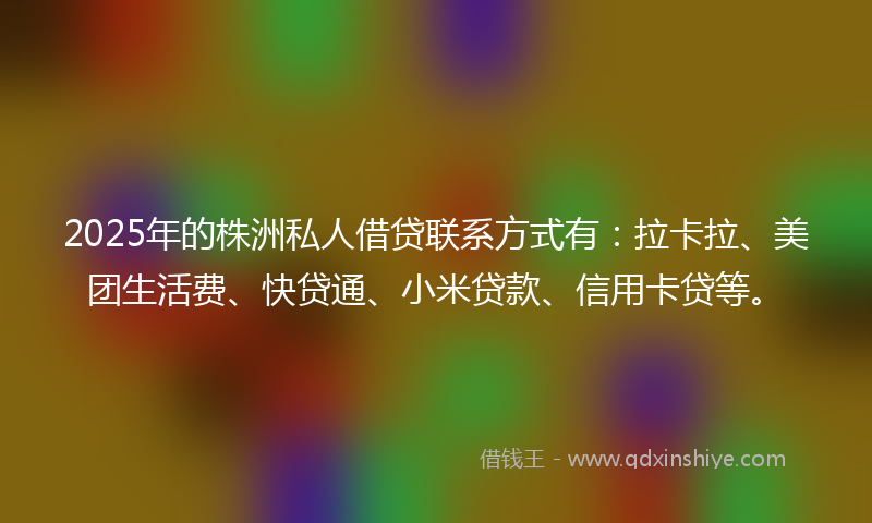2025年的株洲私人借贷联系方式有：拉卡拉、美团生活费、快贷通、小米贷款、信用卡贷等。