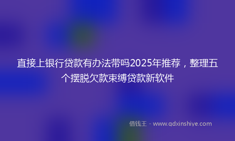 直接上银行贷款有办法带吗2025年推荐，整理五个摆脱欠款束缚贷款新软件