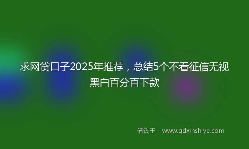 求网贷口子2025年推荐，总结5个不看征信无视黑白百分百下款