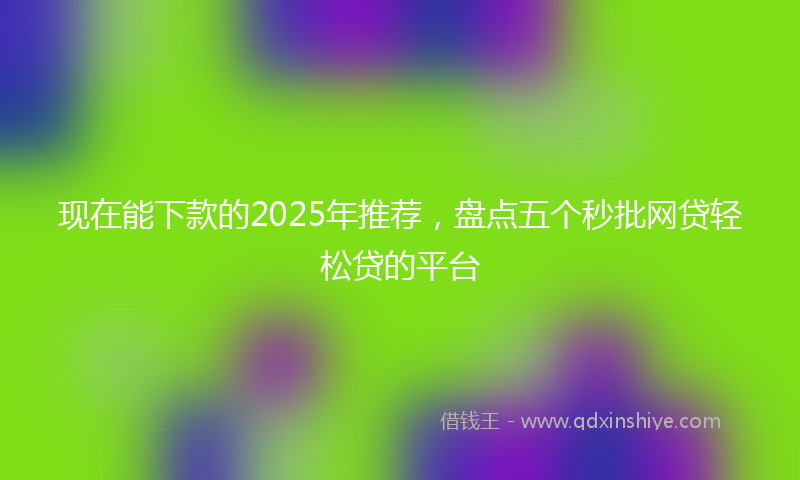 现在能下款的2025年推荐，盘点五个秒批网贷轻松贷的平台