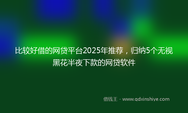 比较好借的网贷平台2025年推荐,归纳5个无视黑花半夜下款的网贷软件