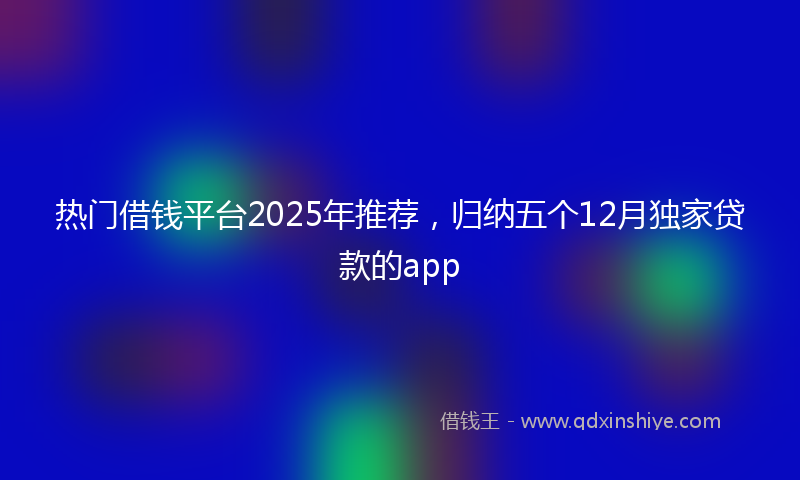 热门借钱平台2025年推荐，归纳五个12月独家贷款的app