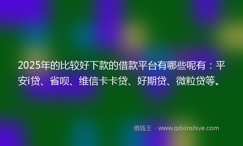 2025年的比较好下款的借款平台有哪些呢有：平安i贷、省呗、维信卡卡贷、好期贷、微粒贷等。