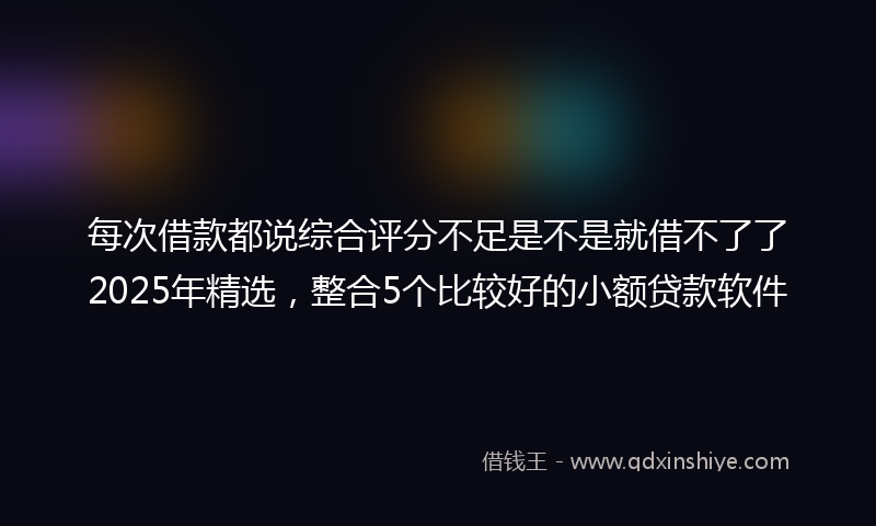 每次借款都说综合评分不足是不是就借不了了2025年精选，整合5个比较好的小额贷款软件