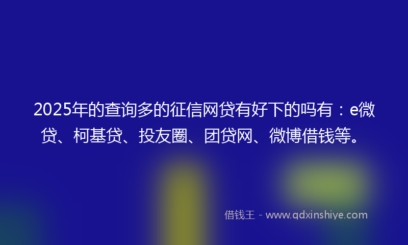 2025年的查询多的征信网贷有好下的吗有：e微贷、柯基贷、投友圈、团贷网、微博借钱等。