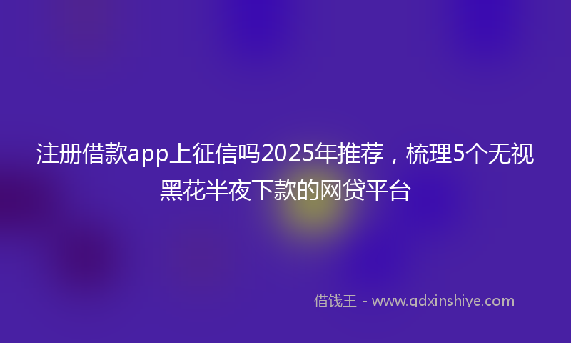 注册借款app上征信吗2025年推荐，梳理5个无视黑花半夜下款的网贷平台