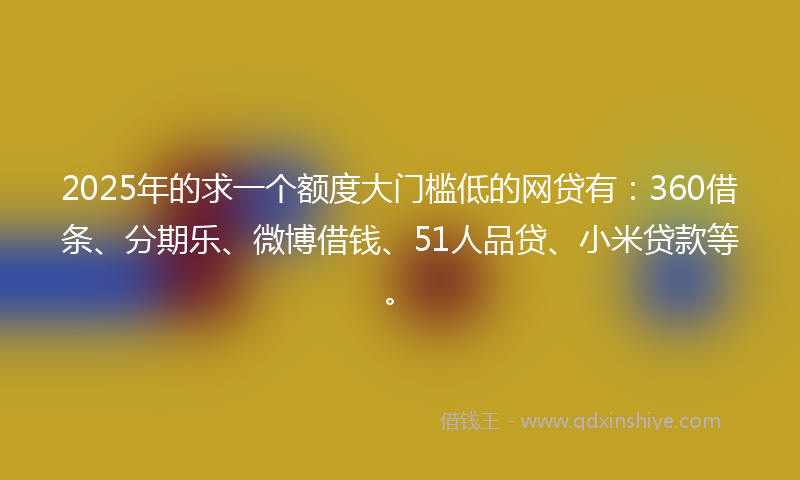 2025年的求一个额度大门槛低的网贷有：360借条、分期乐、微博借钱、51人品贷、小米贷款等。