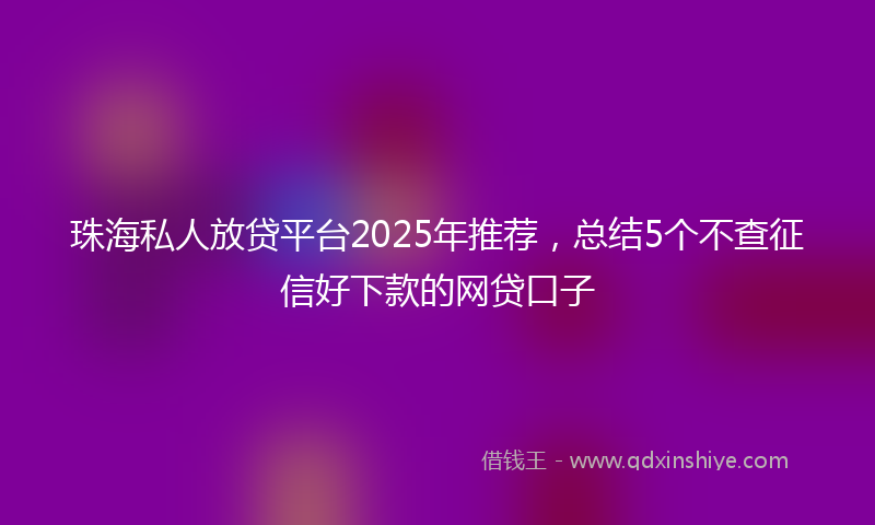 珠海私人放贷平台2025年推荐，总结5个不查征信好下款的网贷口子