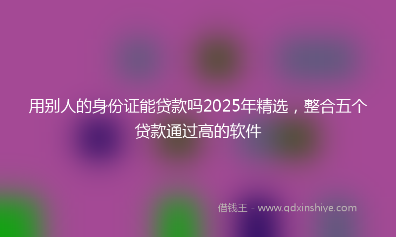 用别人的身份证能贷款吗2025年精选，整合五个贷款通过高的软件
