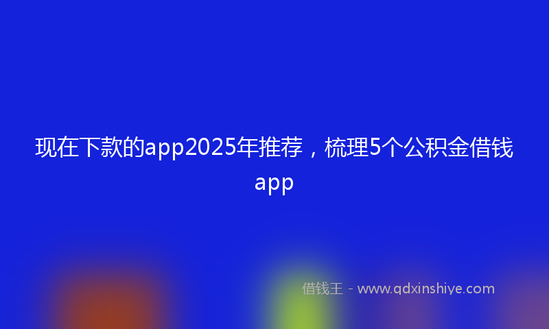 现在下款的app2025年推荐，梳理5个公积金借钱app