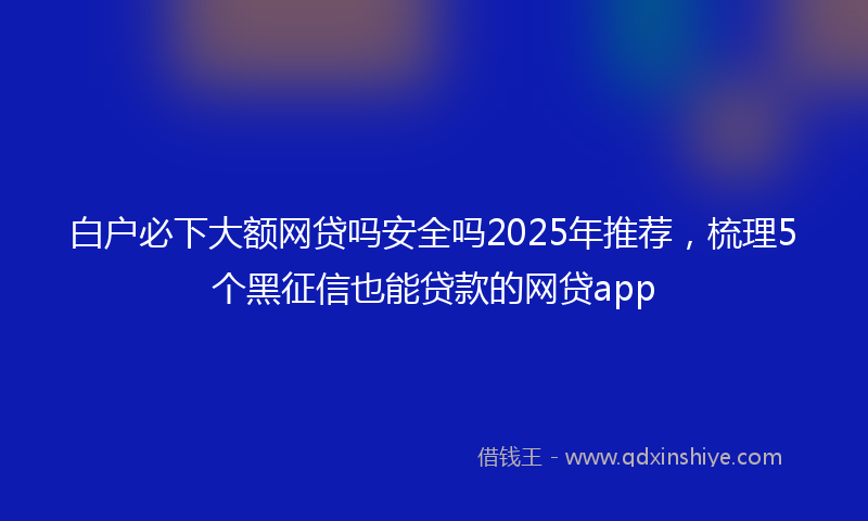 白户必下大额网贷吗安全吗2025年推荐,梳理5个黑征信也能贷款的网贷app