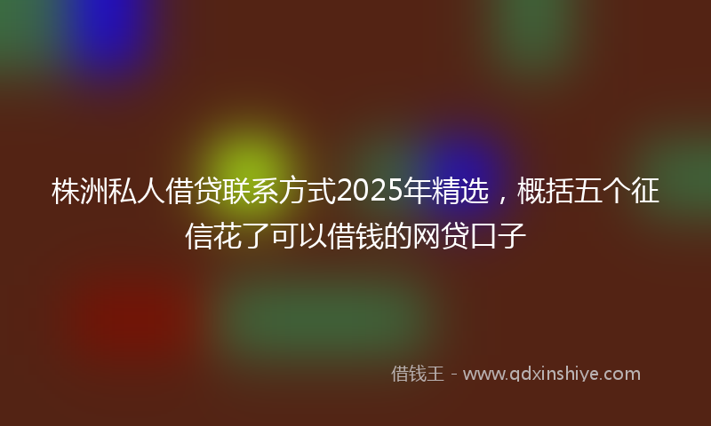 株洲私人借贷联系方式2025年精选，概括五个征信花了可以借钱的网贷口子