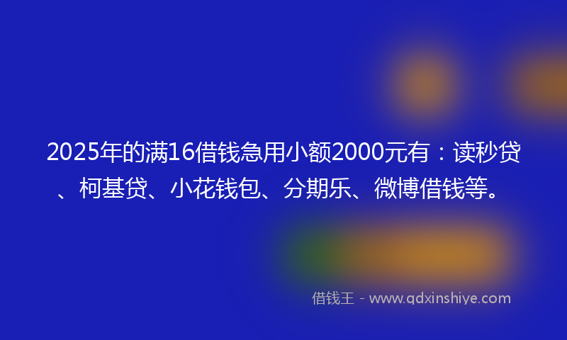 2025年的满16借钱急用小额2000元有：读秒贷、柯基贷、小花钱包、分期乐、微博借钱等。