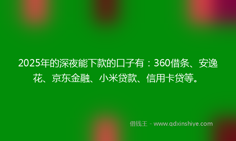 2025年的深夜能下款的口子有：360借条、安逸花、京东金融、小米贷款、信用卡贷等。
