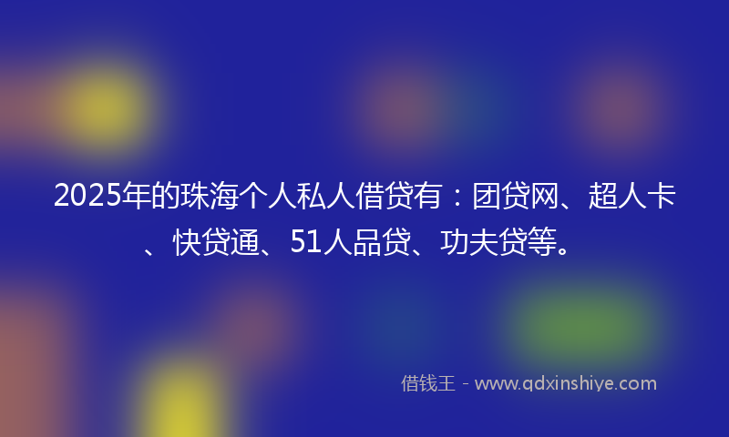 2025年的珠海个人私人借贷有:团贷网、超人卡、快贷通、51人品贷、功夫贷等。