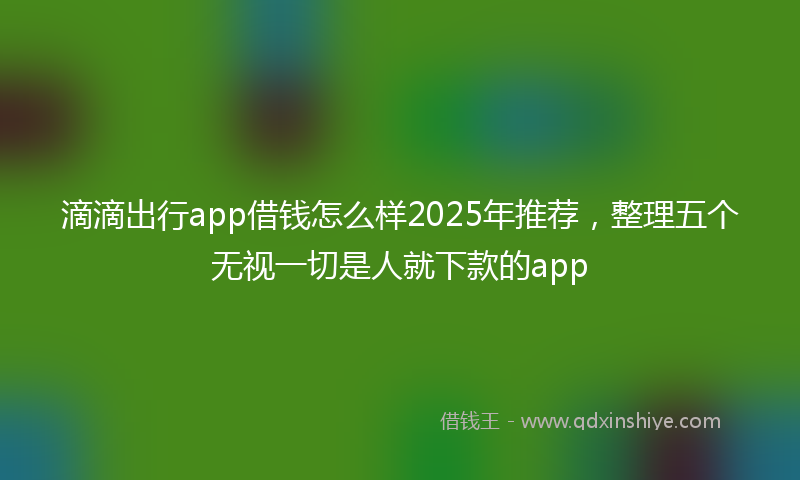 滴滴出行app借钱怎么样2025年推荐，整理五个无视一切是人就下款的app
