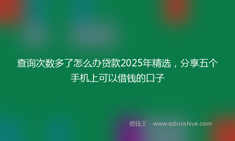 查询次数多了怎么办贷款2025年精选，分享五个手机上可以借钱的口子