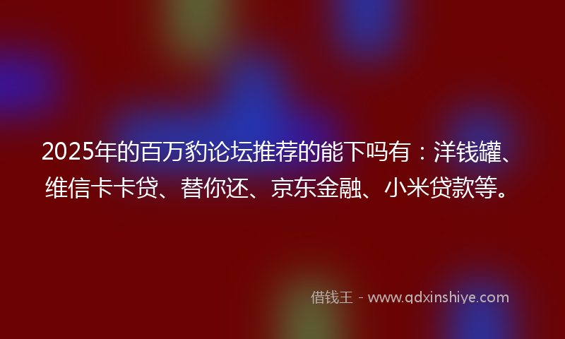 2025年的百万豹论坛推荐的能下吗有：洋钱罐、维信卡卡贷、替你还、京东金融、小米贷款等。