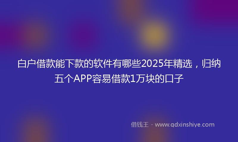 白户借款能下款的软件有哪些2025年精选，归纳五个APP容易借款1万块的口子