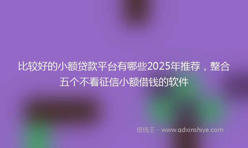 比较好的小额贷款平台有哪些2025年推荐，整合五个不看征信小额借钱的软件