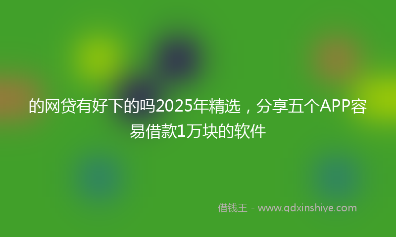 的网贷有好下的吗2025年精选，分享五个APP容易借款1万块的软件
