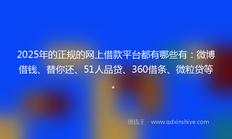 2025年的正规的网上借款平台都有哪些有：微博借钱、替你还、51人品贷、360借条、微粒贷等。
