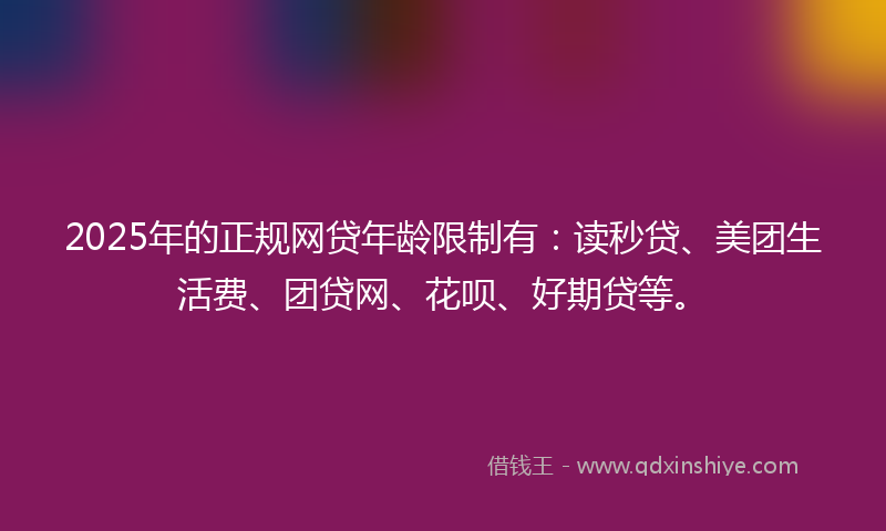 2025年的正规网贷年龄限制有：读秒贷、美团生活费、团贷网、花呗、好期贷等。