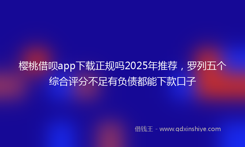樱桃借呗app下载正规吗2025年推荐，罗列五个综合评分不足有负债都能下款口子