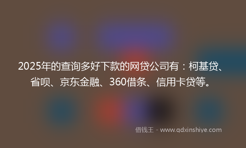 2025年的查询多好下款的网贷公司有：柯基贷、省呗、京东金融、360借条、信用卡贷等。