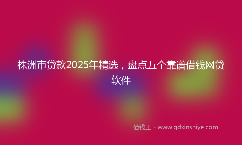 株洲市贷款2025年精选，盘点五个靠谱借钱网贷软件