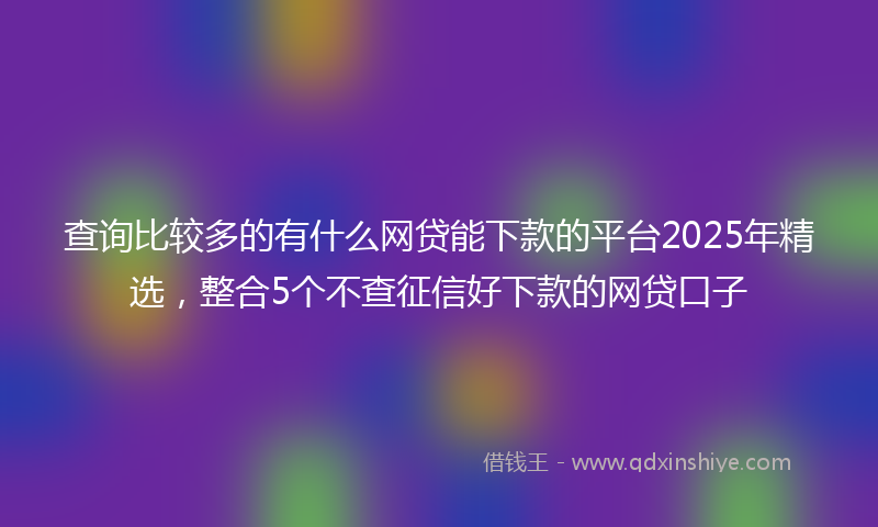 查询比较多的有什么网贷能下款的平台2025年精选，整合5个不查征信好下款的网贷口子