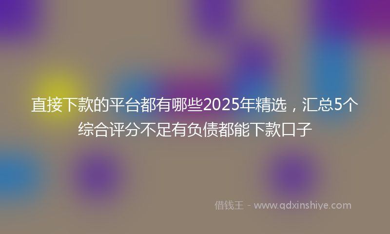 直接下款的平台都有哪些2025年精选，汇总5个综合评分不足有负债都能下款口子