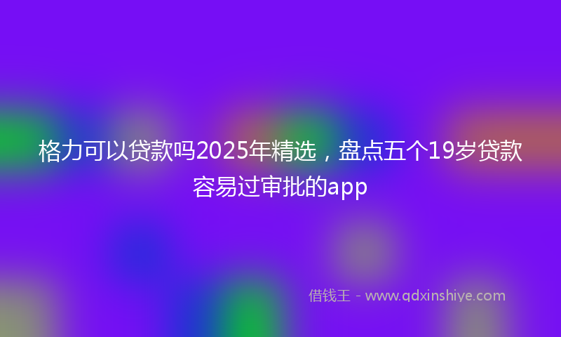 格力可以贷款吗2025年精选，盘点五个19岁贷款容易过审批的app
