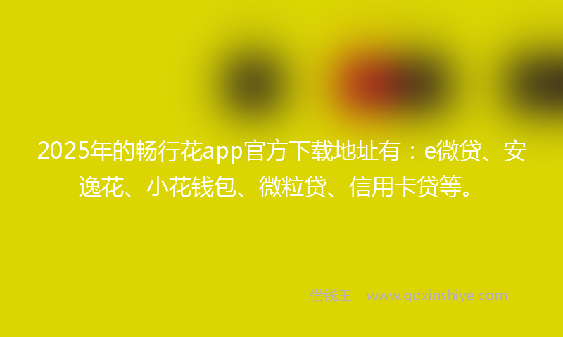 2025年的畅行花app官方下载地址有：e微贷、安逸花、小花钱包、微粒贷、信用卡贷等。