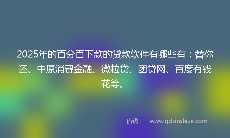 2025年的百分百下款的贷款软件有哪些有：替你还、中原消费金融、微粒贷、团贷网、百度有钱花等。