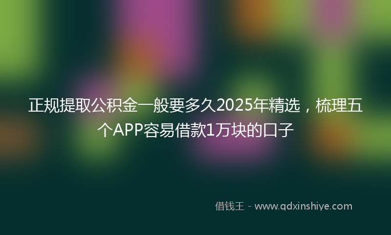 正规提取公积金一般要多久2025年精选，梳理五个APP容易借款1万块的口子
