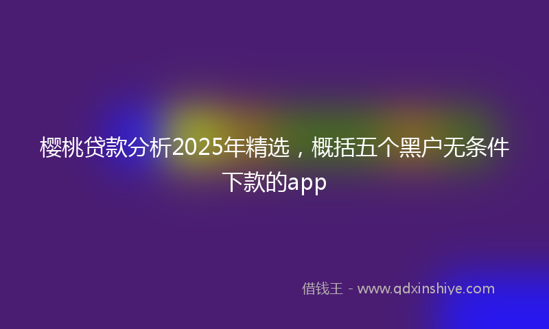 樱桃贷款分析2025年精选，概括五个黑户无条件下款的app