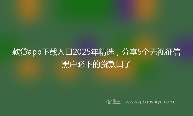 款贷app下载入口2025年精选，分享5个无视征信黑户必下的贷款口子
