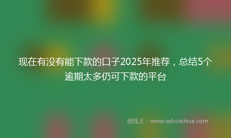 现在有没有能下款的口子2025年推荐，总结5个逾期太多仍可下款的平台